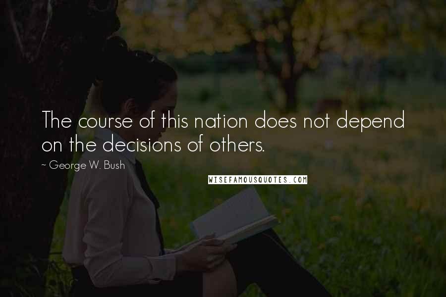 George W. Bush Quotes: The course of this nation does not depend on the decisions of others.