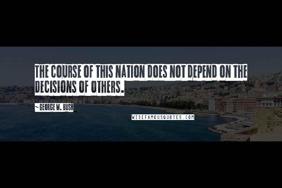 George W. Bush Quotes: The course of this nation does not depend on the decisions of others.