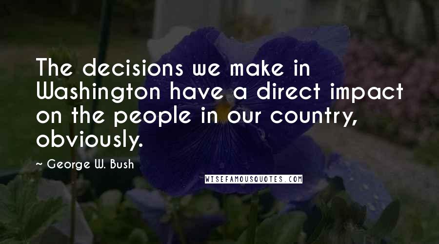 George W. Bush Quotes: The decisions we make in Washington have a direct impact on the people in our country, obviously.