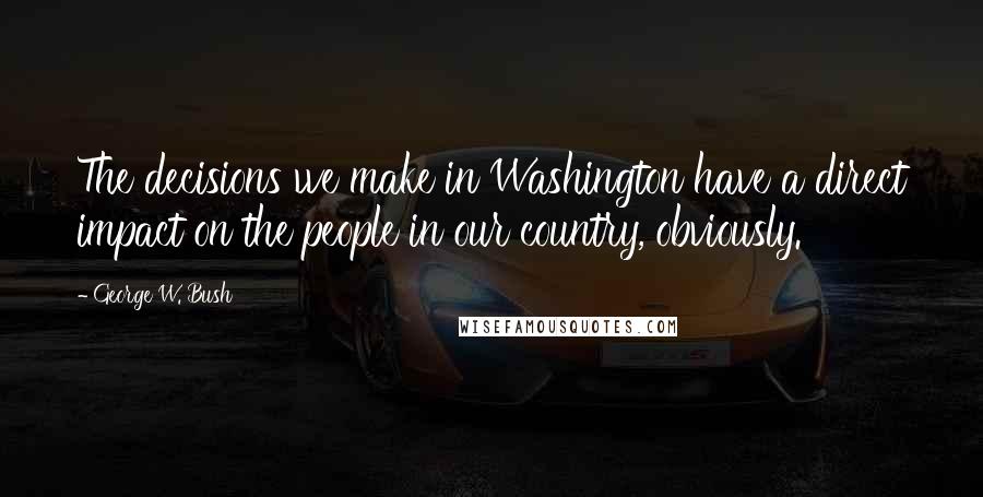 George W. Bush Quotes: The decisions we make in Washington have a direct impact on the people in our country, obviously.