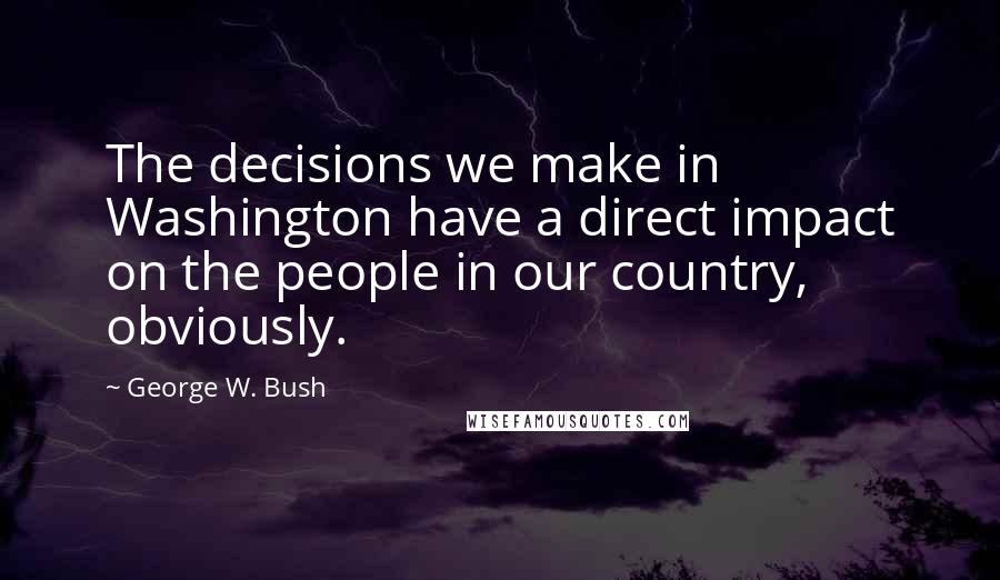 George W. Bush Quotes: The decisions we make in Washington have a direct impact on the people in our country, obviously.