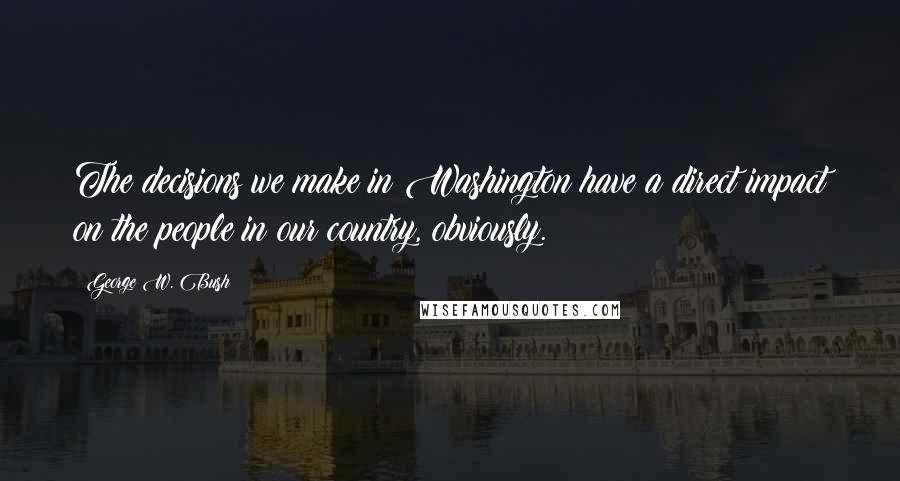 George W. Bush Quotes: The decisions we make in Washington have a direct impact on the people in our country, obviously.