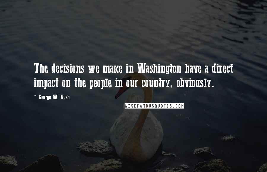 George W. Bush Quotes: The decisions we make in Washington have a direct impact on the people in our country, obviously.