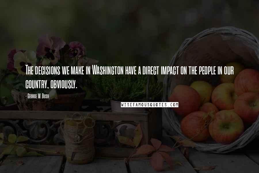 George W. Bush Quotes: The decisions we make in Washington have a direct impact on the people in our country, obviously.