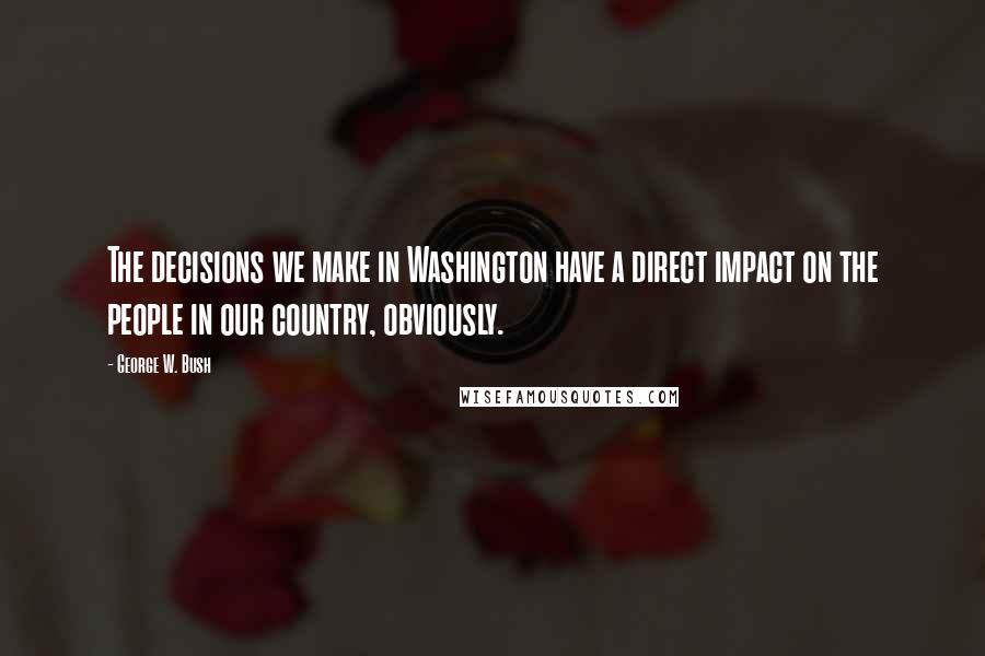 George W. Bush Quotes: The decisions we make in Washington have a direct impact on the people in our country, obviously.