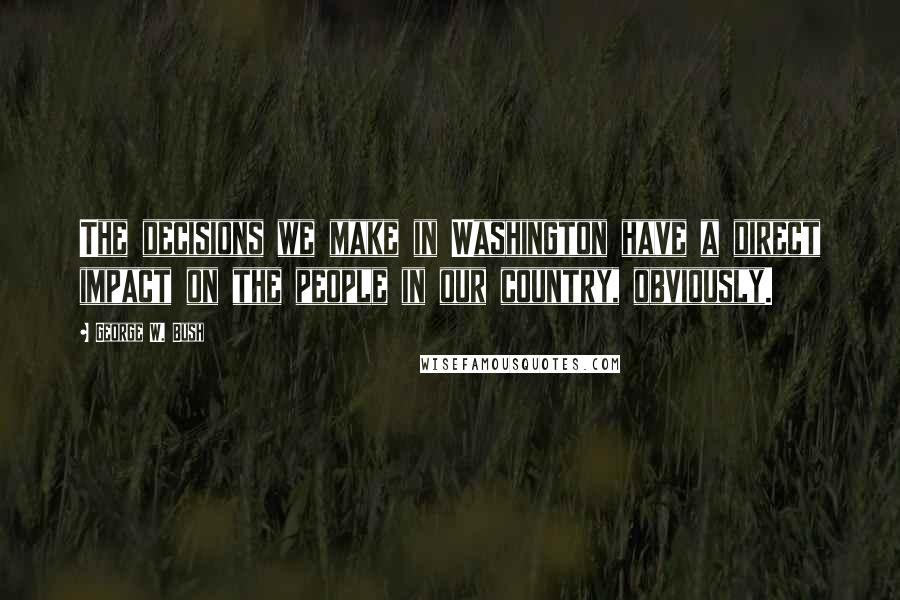George W. Bush Quotes: The decisions we make in Washington have a direct impact on the people in our country, obviously.