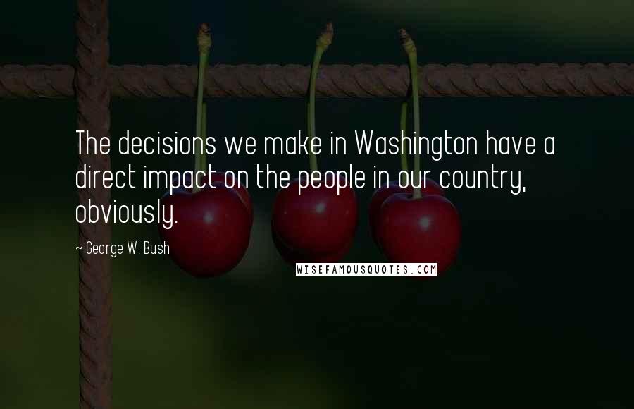 George W. Bush Quotes: The decisions we make in Washington have a direct impact on the people in our country, obviously.