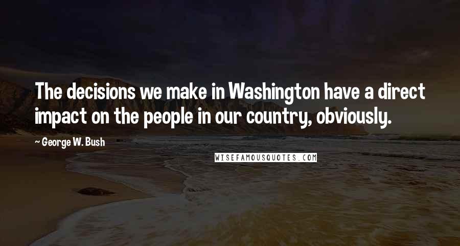 George W. Bush Quotes: The decisions we make in Washington have a direct impact on the people in our country, obviously.