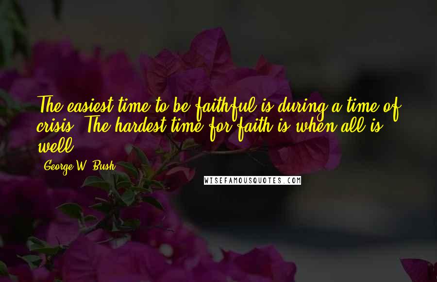 George W. Bush Quotes: The easiest time to be faithful is during a time of crisis. The hardest time for faith is when all is well.