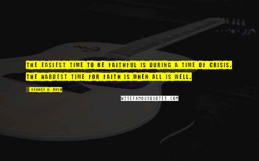 George W. Bush Quotes: The easiest time to be faithful is during a time of crisis. The hardest time for faith is when all is well.