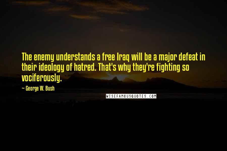 George W. Bush Quotes: The enemy understands a free Iraq will be a major defeat in their ideology of hatred. That's why they're fighting so vociferously.