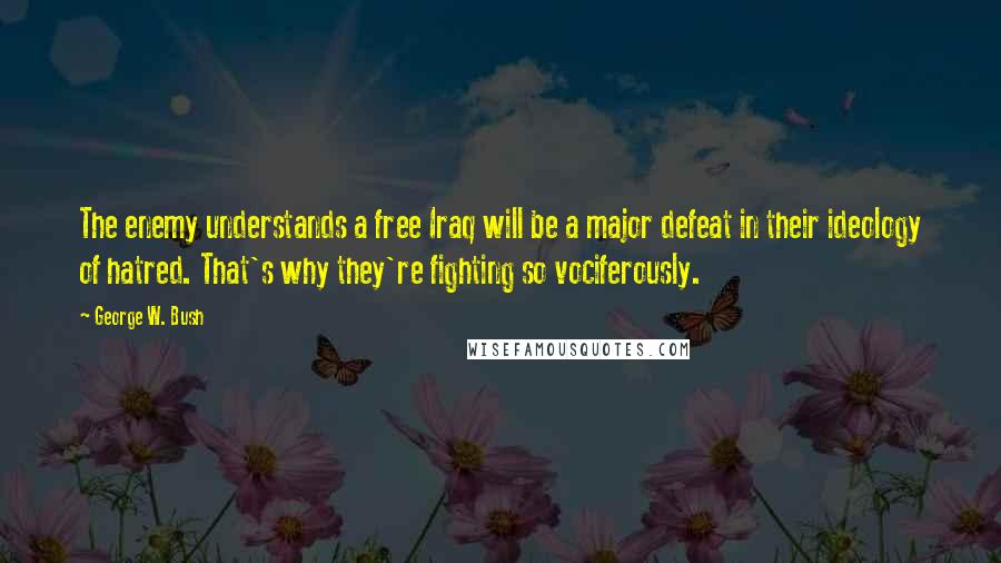 George W. Bush Quotes: The enemy understands a free Iraq will be a major defeat in their ideology of hatred. That's why they're fighting so vociferously.