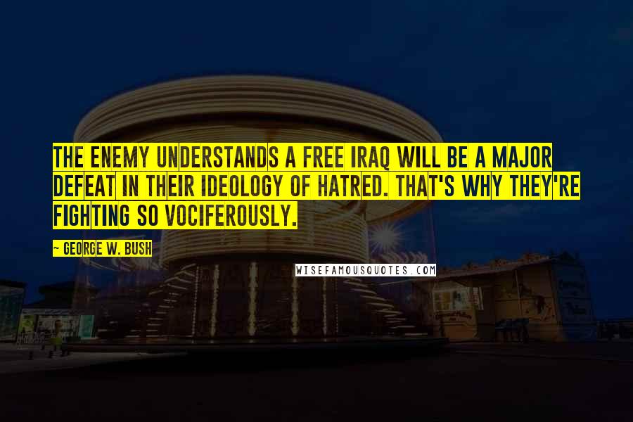 George W. Bush Quotes: The enemy understands a free Iraq will be a major defeat in their ideology of hatred. That's why they're fighting so vociferously.