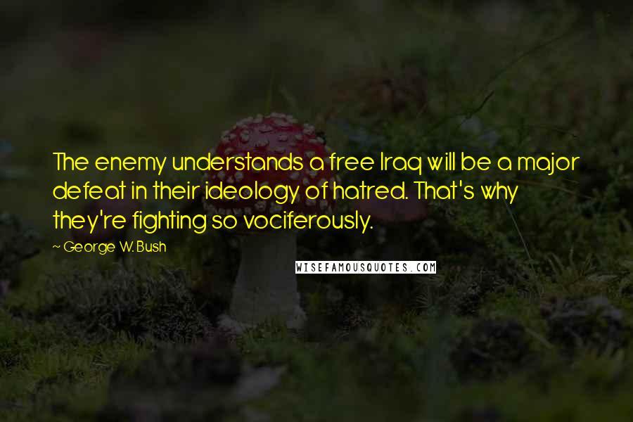 George W. Bush Quotes: The enemy understands a free Iraq will be a major defeat in their ideology of hatred. That's why they're fighting so vociferously.
