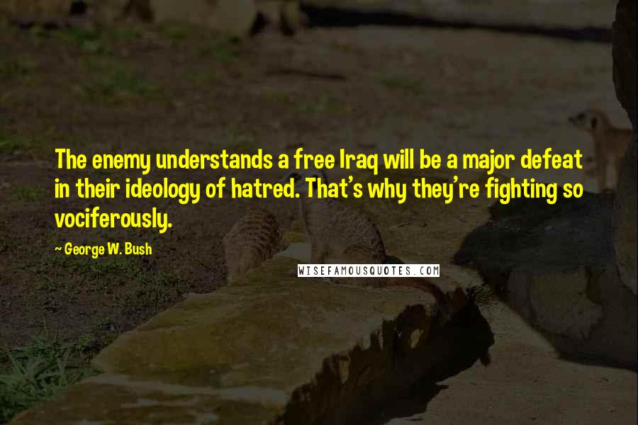 George W. Bush Quotes: The enemy understands a free Iraq will be a major defeat in their ideology of hatred. That's why they're fighting so vociferously.