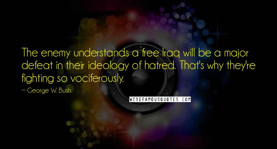 George W. Bush Quotes: The enemy understands a free Iraq will be a major defeat in their ideology of hatred. That's why they're fighting so vociferously.