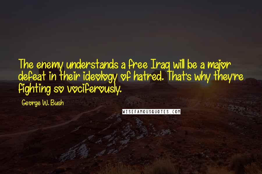 George W. Bush Quotes: The enemy understands a free Iraq will be a major defeat in their ideology of hatred. That's why they're fighting so vociferously.