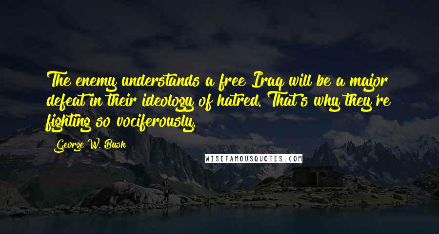 George W. Bush Quotes: The enemy understands a free Iraq will be a major defeat in their ideology of hatred. That's why they're fighting so vociferously.