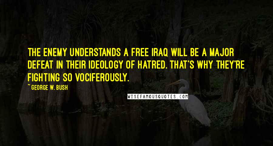 George W. Bush Quotes: The enemy understands a free Iraq will be a major defeat in their ideology of hatred. That's why they're fighting so vociferously.