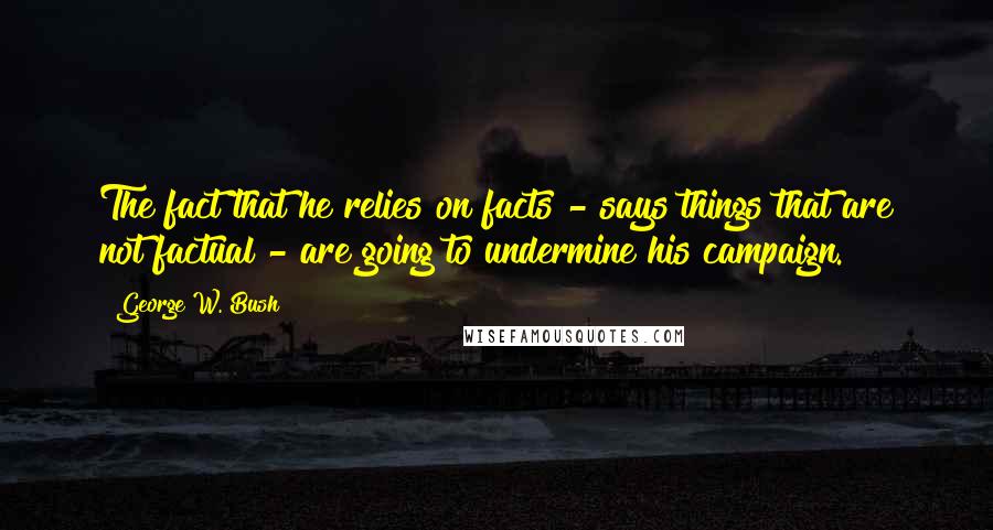 George W. Bush Quotes: The fact that he relies on facts - says things that are not factual - are going to undermine his campaign.