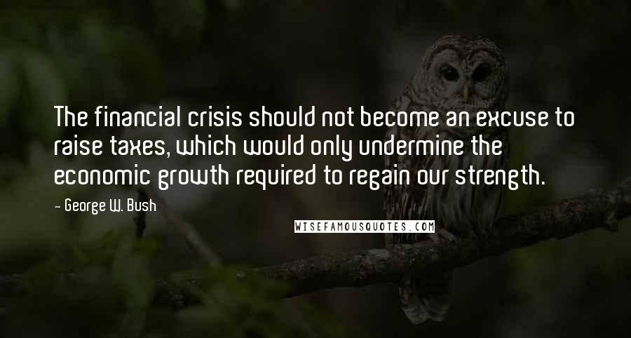 George W. Bush Quotes: The financial crisis should not become an excuse to raise taxes, which would only undermine the economic growth required to regain our strength.