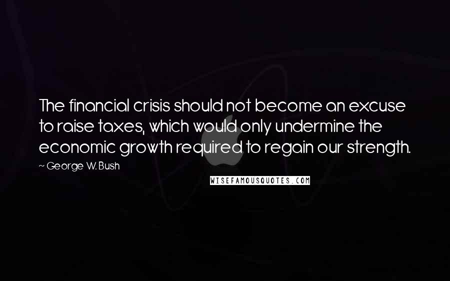 George W. Bush Quotes: The financial crisis should not become an excuse to raise taxes, which would only undermine the economic growth required to regain our strength.