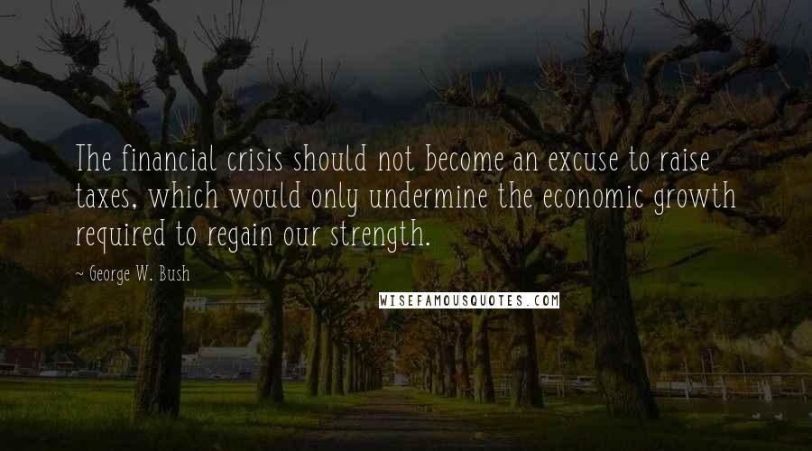 George W. Bush Quotes: The financial crisis should not become an excuse to raise taxes, which would only undermine the economic growth required to regain our strength.