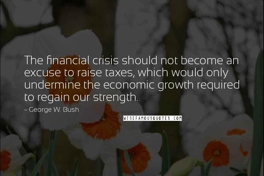 George W. Bush Quotes: The financial crisis should not become an excuse to raise taxes, which would only undermine the economic growth required to regain our strength.