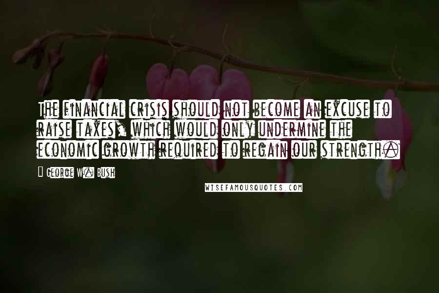 George W. Bush Quotes: The financial crisis should not become an excuse to raise taxes, which would only undermine the economic growth required to regain our strength.