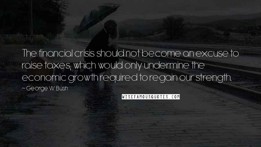 George W. Bush Quotes: The financial crisis should not become an excuse to raise taxes, which would only undermine the economic growth required to regain our strength.