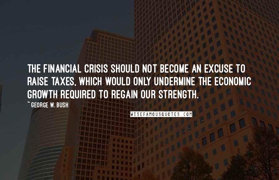 George W. Bush Quotes: The financial crisis should not become an excuse to raise taxes, which would only undermine the economic growth required to regain our strength.