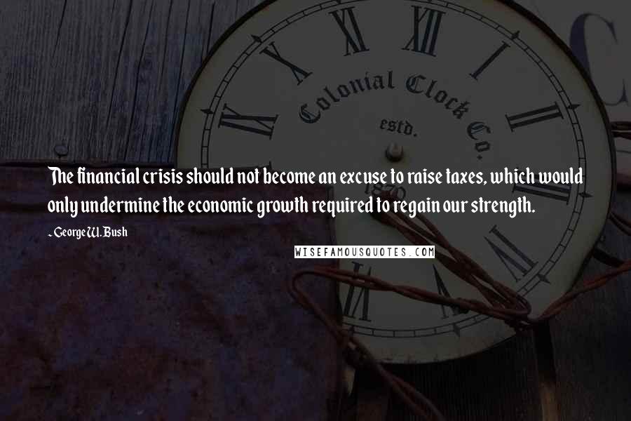 George W. Bush Quotes: The financial crisis should not become an excuse to raise taxes, which would only undermine the economic growth required to regain our strength.