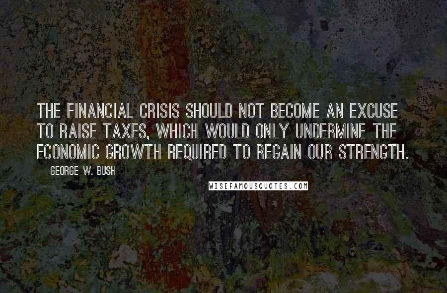 George W. Bush Quotes: The financial crisis should not become an excuse to raise taxes, which would only undermine the economic growth required to regain our strength.