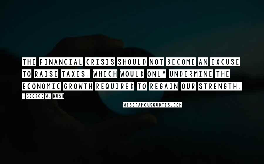 George W. Bush Quotes: The financial crisis should not become an excuse to raise taxes, which would only undermine the economic growth required to regain our strength.