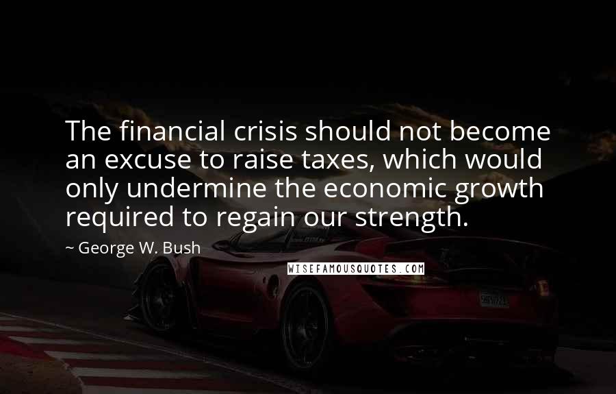 George W. Bush Quotes: The financial crisis should not become an excuse to raise taxes, which would only undermine the economic growth required to regain our strength.