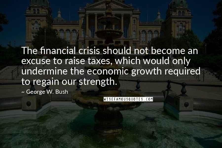 George W. Bush Quotes: The financial crisis should not become an excuse to raise taxes, which would only undermine the economic growth required to regain our strength.