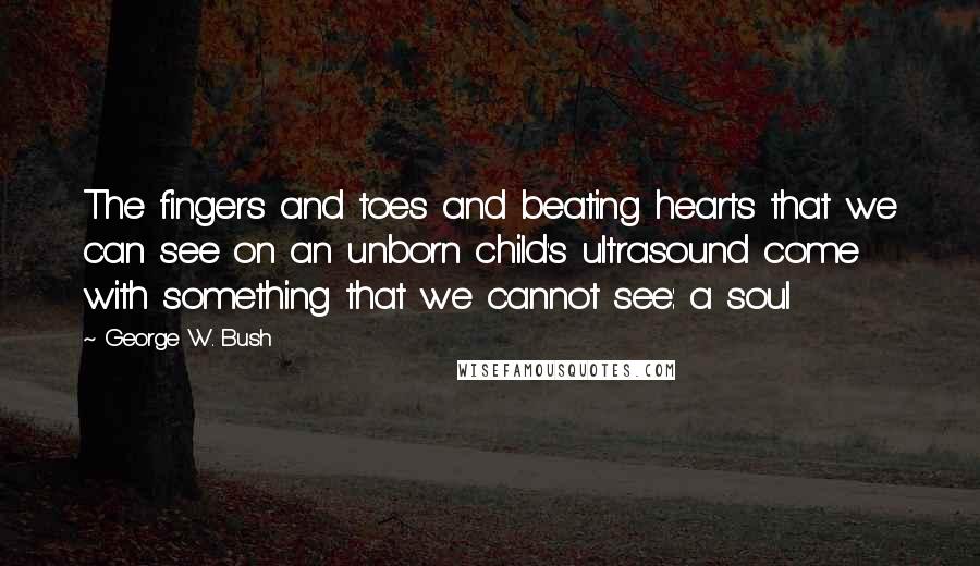 George W. Bush Quotes: The fingers and toes and beating hearts that we can see on an unborn child's ultrasound come with something that we cannot see: a soul