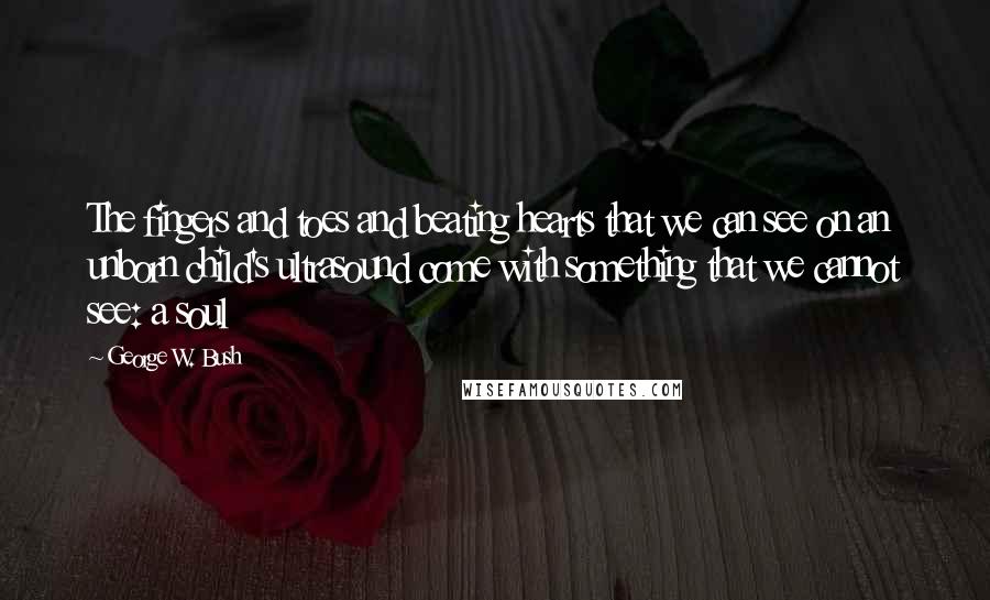 George W. Bush Quotes: The fingers and toes and beating hearts that we can see on an unborn child's ultrasound come with something that we cannot see: a soul