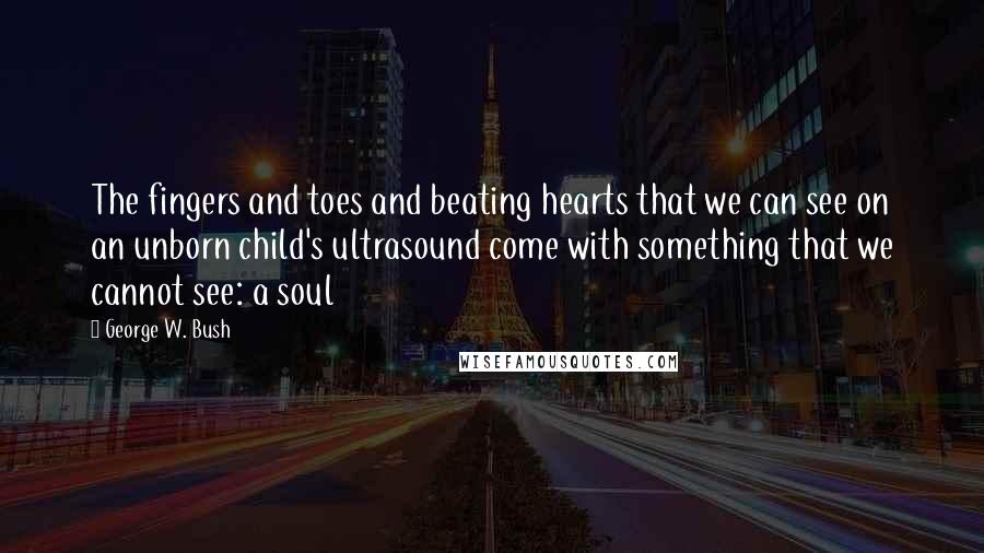 George W. Bush Quotes: The fingers and toes and beating hearts that we can see on an unborn child's ultrasound come with something that we cannot see: a soul