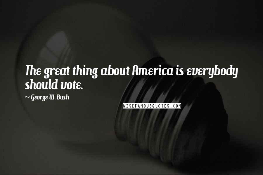 George W. Bush Quotes: The great thing about America is everybody should vote.