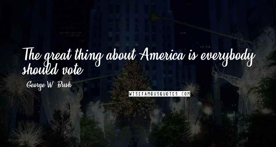 George W. Bush Quotes: The great thing about America is everybody should vote.