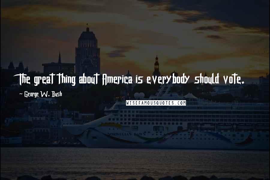 George W. Bush Quotes: The great thing about America is everybody should vote.