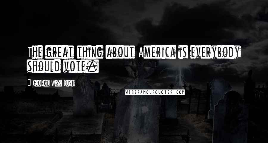 George W. Bush Quotes: The great thing about America is everybody should vote.