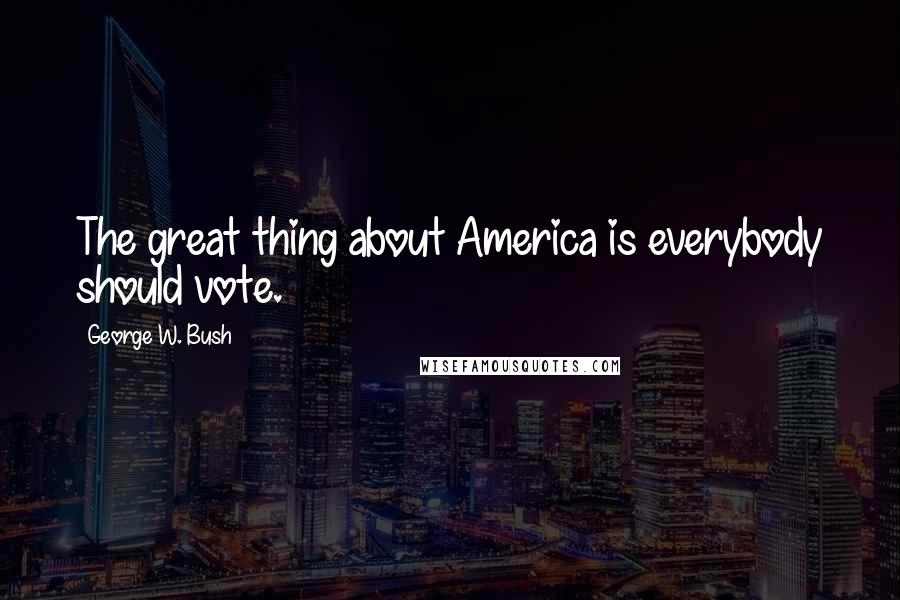 George W. Bush Quotes: The great thing about America is everybody should vote.