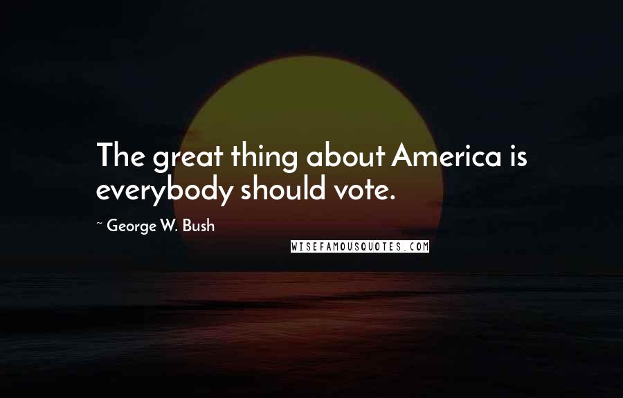 George W. Bush Quotes: The great thing about America is everybody should vote.