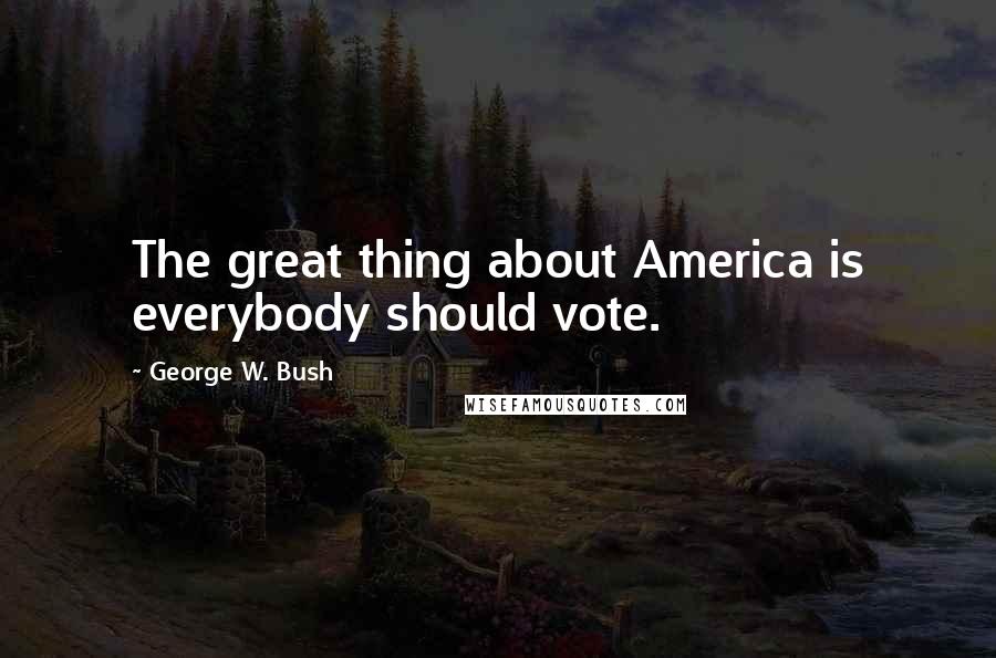 George W. Bush Quotes: The great thing about America is everybody should vote.