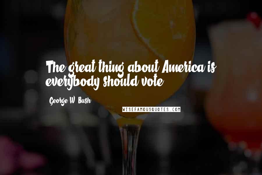 George W. Bush Quotes: The great thing about America is everybody should vote.