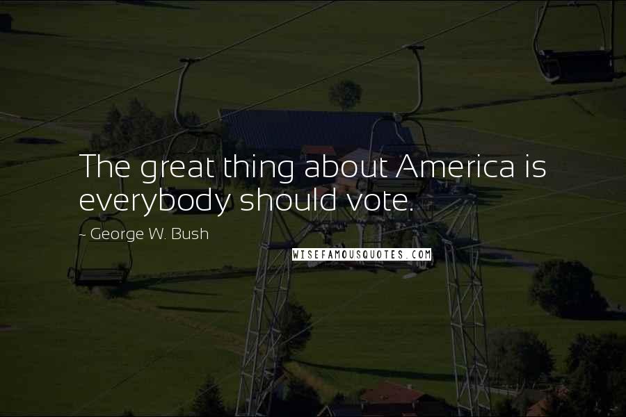 George W. Bush Quotes: The great thing about America is everybody should vote.