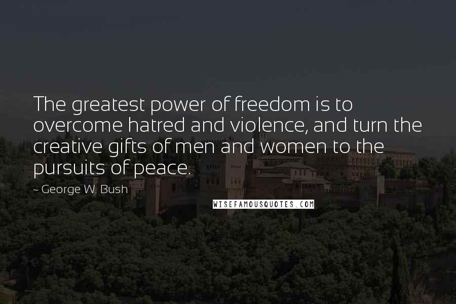 George W. Bush Quotes: The greatest power of freedom is to overcome hatred and violence, and turn the creative gifts of men and women to the pursuits of peace.