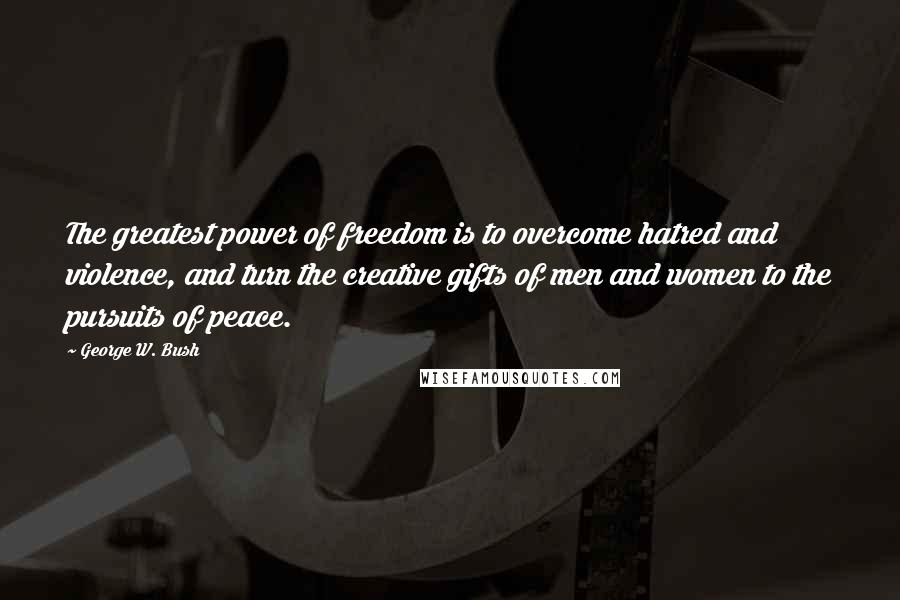 George W. Bush Quotes: The greatest power of freedom is to overcome hatred and violence, and turn the creative gifts of men and women to the pursuits of peace.